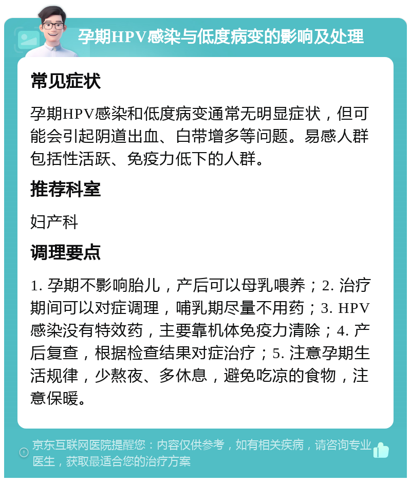 孕期HPV感染与低度病变的影响及处理 常见症状 孕期HPV感染和低度病变通常无明显症状，但可能会引起阴道出血、白带增多等问题。易感人群包括性活跃、免疫力低下的人群。 推荐科室 妇产科 调理要点 1. 孕期不影响胎儿，产后可以母乳喂养；2. 治疗期间可以对症调理，哺乳期尽量不用药；3. HPV感染没有特效药，主要靠机体免疫力清除；4. 产后复查，根据检查结果对症治疗；5. 注意孕期生活规律，少熬夜、多休息，避免吃凉的食物，注意保暖。