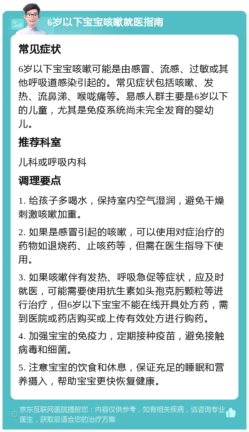 6岁以下宝宝咳嗽就医指南 常见症状 6岁以下宝宝咳嗽可能是由感冒、流感、过敏或其他呼吸道感染引起的。常见症状包括咳嗽、发热、流鼻涕、喉咙痛等。易感人群主要是6岁以下的儿童，尤其是免疫系统尚未完全发育的婴幼儿。 推荐科室 儿科或呼吸内科 调理要点 1. 给孩子多喝水，保持室内空气湿润，避免干燥刺激咳嗽加重。 2. 如果是感冒引起的咳嗽，可以使用对症治疗的药物如退烧药、止咳药等，但需在医生指导下使用。 3. 如果咳嗽伴有发热、呼吸急促等症状，应及时就医，可能需要使用抗生素如头孢克肟颗粒等进行治疗，但6岁以下宝宝不能在线开具处方药，需到医院或药店购买或上传有效处方进行购药。 4. 加强宝宝的免疫力，定期接种疫苗，避免接触病毒和细菌。 5. 注意宝宝的饮食和休息，保证充足的睡眠和营养摄入，帮助宝宝更快恢复健康。