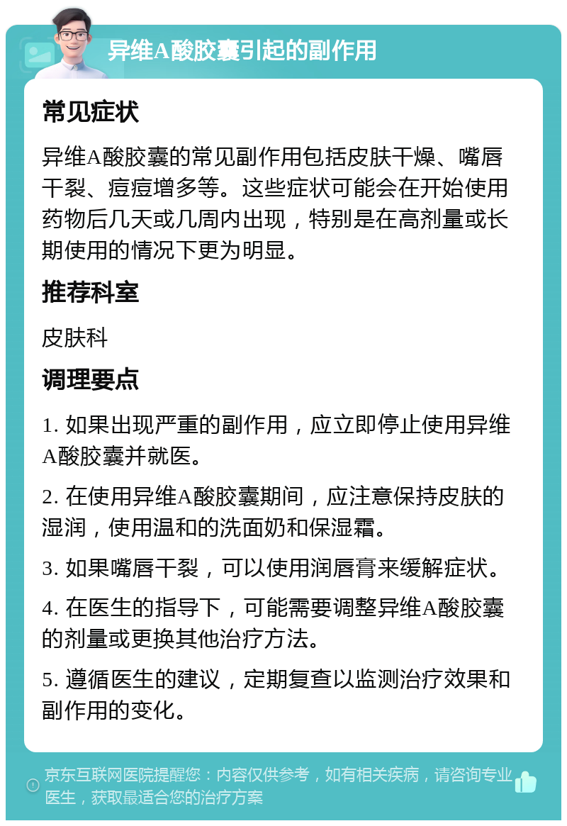 异维A酸胶囊引起的副作用 常见症状 异维A酸胶囊的常见副作用包括皮肤干燥、嘴唇干裂、痘痘增多等。这些症状可能会在开始使用药物后几天或几周内出现，特别是在高剂量或长期使用的情况下更为明显。 推荐科室 皮肤科 调理要点 1. 如果出现严重的副作用，应立即停止使用异维A酸胶囊并就医。 2. 在使用异维A酸胶囊期间，应注意保持皮肤的湿润，使用温和的洗面奶和保湿霜。 3. 如果嘴唇干裂，可以使用润唇膏来缓解症状。 4. 在医生的指导下，可能需要调整异维A酸胶囊的剂量或更换其他治疗方法。 5. 遵循医生的建议，定期复查以监测治疗效果和副作用的变化。