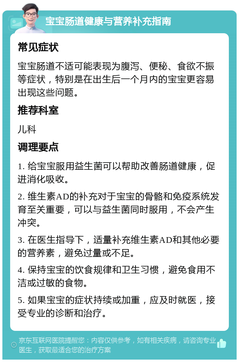 宝宝肠道健康与营养补充指南 常见症状 宝宝肠道不适可能表现为腹泻、便秘、食欲不振等症状，特别是在出生后一个月内的宝宝更容易出现这些问题。 推荐科室 儿科 调理要点 1. 给宝宝服用益生菌可以帮助改善肠道健康，促进消化吸收。 2. 维生素AD的补充对于宝宝的骨骼和免疫系统发育至关重要，可以与益生菌同时服用，不会产生冲突。 3. 在医生指导下，适量补充维生素AD和其他必要的营养素，避免过量或不足。 4. 保持宝宝的饮食规律和卫生习惯，避免食用不洁或过敏的食物。 5. 如果宝宝的症状持续或加重，应及时就医，接受专业的诊断和治疗。