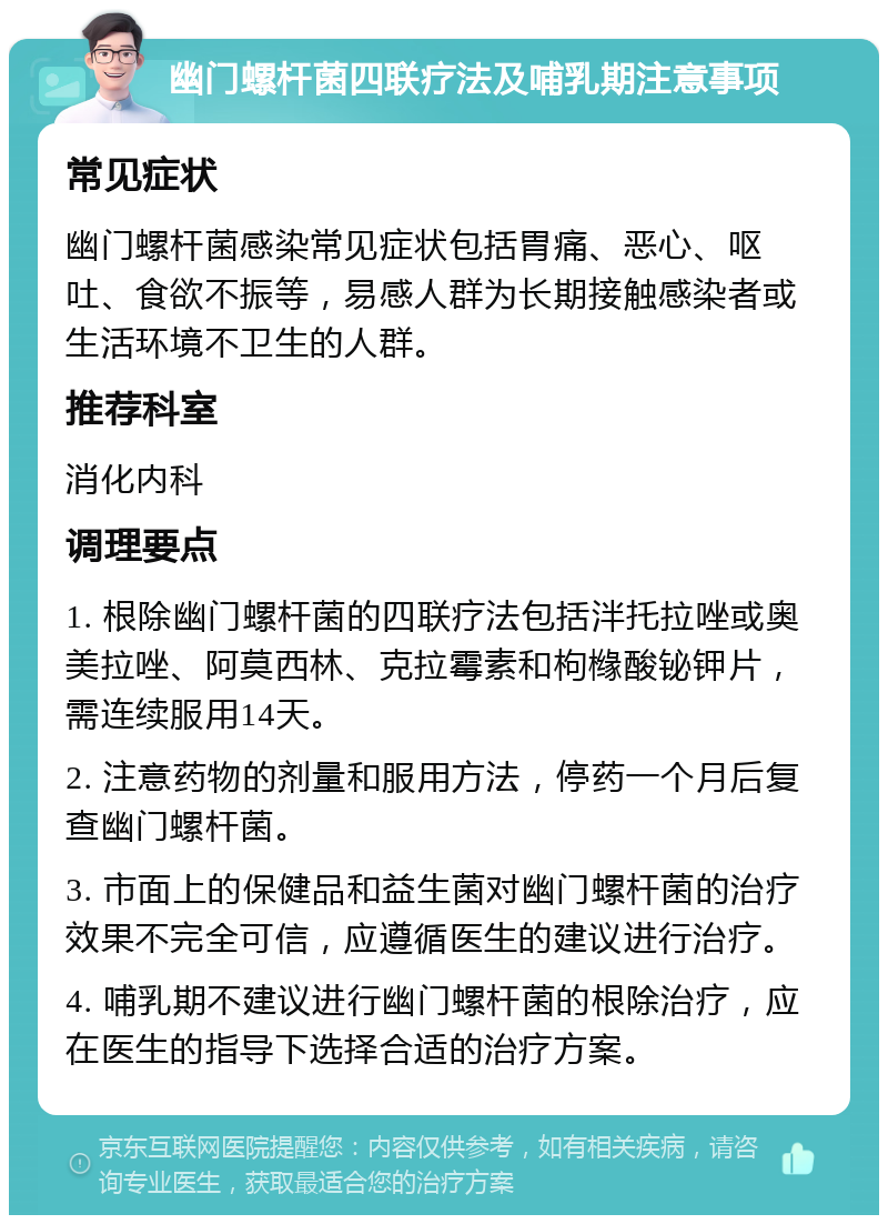 幽门螺杆菌四联疗法及哺乳期注意事项 常见症状 幽门螺杆菌感染常见症状包括胃痛、恶心、呕吐、食欲不振等，易感人群为长期接触感染者或生活环境不卫生的人群。 推荐科室 消化内科 调理要点 1. 根除幽门螺杆菌的四联疗法包括泮托拉唑或奥美拉唑、阿莫西林、克拉霉素和枸橼酸铋钾片，需连续服用14天。 2. 注意药物的剂量和服用方法，停药一个月后复查幽门螺杆菌。 3. 市面上的保健品和益生菌对幽门螺杆菌的治疗效果不完全可信，应遵循医生的建议进行治疗。 4. 哺乳期不建议进行幽门螺杆菌的根除治疗，应在医生的指导下选择合适的治疗方案。