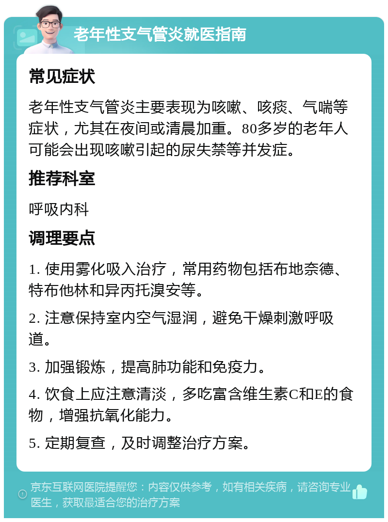 老年性支气管炎就医指南 常见症状 老年性支气管炎主要表现为咳嗽、咳痰、气喘等症状，尤其在夜间或清晨加重。80多岁的老年人可能会出现咳嗽引起的尿失禁等并发症。 推荐科室 呼吸内科 调理要点 1. 使用雾化吸入治疗，常用药物包括布地奈德、特布他林和异丙托溴安等。 2. 注意保持室内空气湿润，避免干燥刺激呼吸道。 3. 加强锻炼，提高肺功能和免疫力。 4. 饮食上应注意清淡，多吃富含维生素C和E的食物，增强抗氧化能力。 5. 定期复查，及时调整治疗方案。