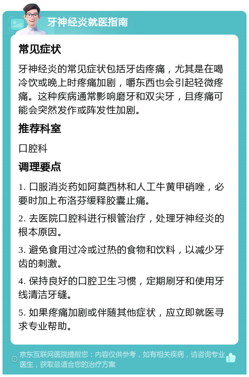 牙神经炎就医指南 常见症状 牙神经炎的常见症状包括牙齿疼痛，尤其是在喝冷饮或晚上时疼痛加剧，嚼东西也会引起轻微疼痛。这种疾病通常影响磨牙和双尖牙，且疼痛可能会突然发作或阵发性加剧。 推荐科室 口腔科 调理要点 1. 口服消炎药如阿莫西林和人工牛黄甲硝唑，必要时加上布洛芬缓释胶囊止痛。 2. 去医院口腔科进行根管治疗，处理牙神经炎的根本原因。 3. 避免食用过冷或过热的食物和饮料，以减少牙齿的刺激。 4. 保持良好的口腔卫生习惯，定期刷牙和使用牙线清洁牙缝。 5. 如果疼痛加剧或伴随其他症状，应立即就医寻求专业帮助。