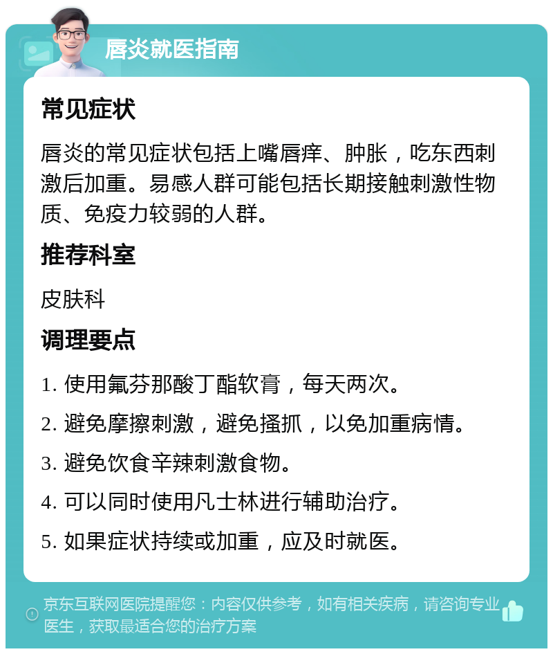 唇炎就医指南 常见症状 唇炎的常见症状包括上嘴唇痒、肿胀，吃东西刺激后加重。易感人群可能包括长期接触刺激性物质、免疫力较弱的人群。 推荐科室 皮肤科 调理要点 1. 使用氟芬那酸丁酯软膏，每天两次。 2. 避免摩擦刺激，避免搔抓，以免加重病情。 3. 避免饮食辛辣刺激食物。 4. 可以同时使用凡士林进行辅助治疗。 5. 如果症状持续或加重，应及时就医。