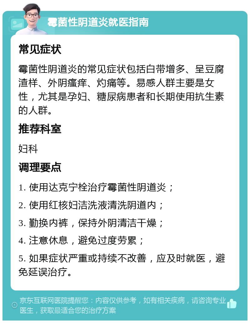 霉菌性阴道炎就医指南 常见症状 霉菌性阴道炎的常见症状包括白带增多、呈豆腐渣样、外阴瘙痒、灼痛等。易感人群主要是女性，尤其是孕妇、糖尿病患者和长期使用抗生素的人群。 推荐科室 妇科 调理要点 1. 使用达克宁栓治疗霉菌性阴道炎； 2. 使用红核妇洁洗液清洗阴道内； 3. 勤换内裤，保持外阴清洁干燥； 4. 注意休息，避免过度劳累； 5. 如果症状严重或持续不改善，应及时就医，避免延误治疗。