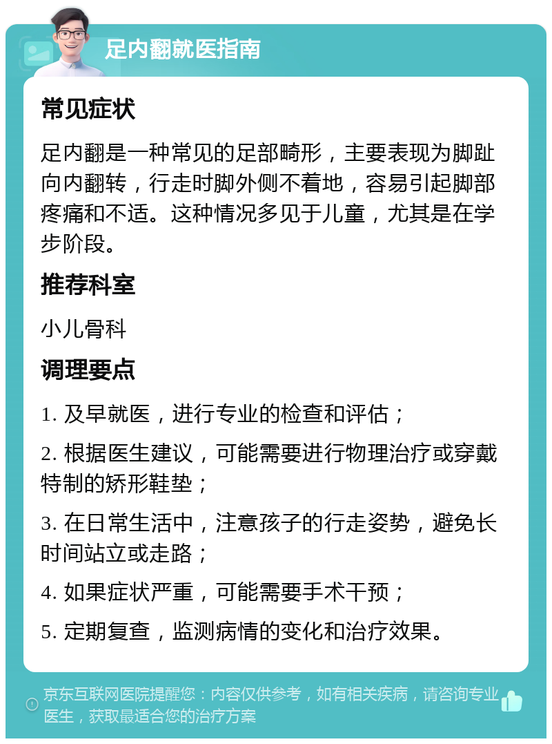 足内翻就医指南 常见症状 足内翻是一种常见的足部畸形，主要表现为脚趾向内翻转，行走时脚外侧不着地，容易引起脚部疼痛和不适。这种情况多见于儿童，尤其是在学步阶段。 推荐科室 小儿骨科 调理要点 1. 及早就医，进行专业的检查和评估； 2. 根据医生建议，可能需要进行物理治疗或穿戴特制的矫形鞋垫； 3. 在日常生活中，注意孩子的行走姿势，避免长时间站立或走路； 4. 如果症状严重，可能需要手术干预； 5. 定期复查，监测病情的变化和治疗效果。