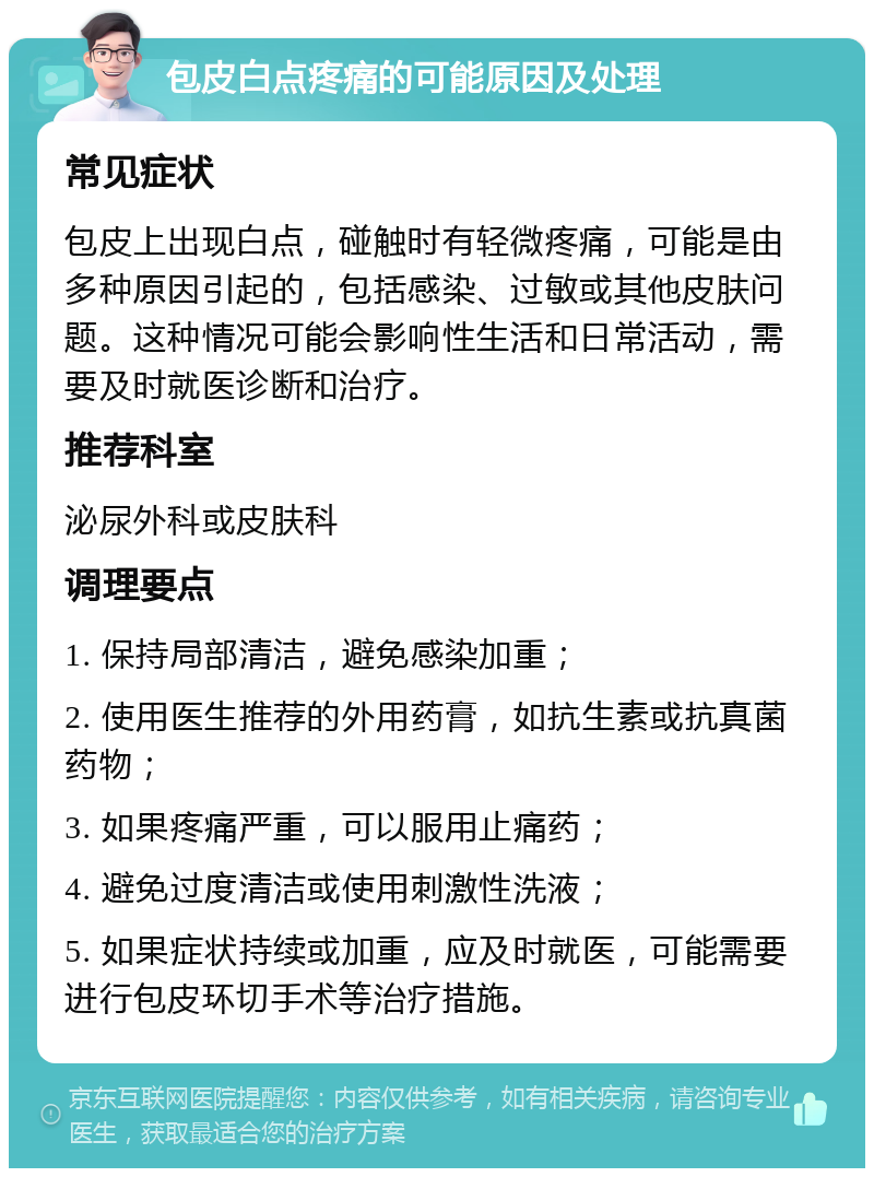 包皮白点疼痛的可能原因及处理 常见症状 包皮上出现白点，碰触时有轻微疼痛，可能是由多种原因引起的，包括感染、过敏或其他皮肤问题。这种情况可能会影响性生活和日常活动，需要及时就医诊断和治疗。 推荐科室 泌尿外科或皮肤科 调理要点 1. 保持局部清洁，避免感染加重； 2. 使用医生推荐的外用药膏，如抗生素或抗真菌药物； 3. 如果疼痛严重，可以服用止痛药； 4. 避免过度清洁或使用刺激性洗液； 5. 如果症状持续或加重，应及时就医，可能需要进行包皮环切手术等治疗措施。