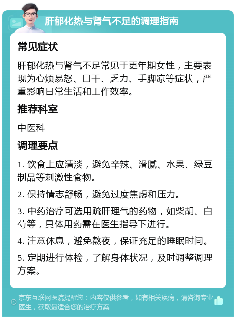 肝郁化热与肾气不足的调理指南 常见症状 肝郁化热与肾气不足常见于更年期女性，主要表现为心烦易怒、口干、乏力、手脚凉等症状，严重影响日常生活和工作效率。 推荐科室 中医科 调理要点 1. 饮食上应清淡，避免辛辣、滑腻、水果、绿豆制品等刺激性食物。 2. 保持情志舒畅，避免过度焦虑和压力。 3. 中药治疗可选用疏肝理气的药物，如柴胡、白芍等，具体用药需在医生指导下进行。 4. 注意休息，避免熬夜，保证充足的睡眠时间。 5. 定期进行体检，了解身体状况，及时调整调理方案。