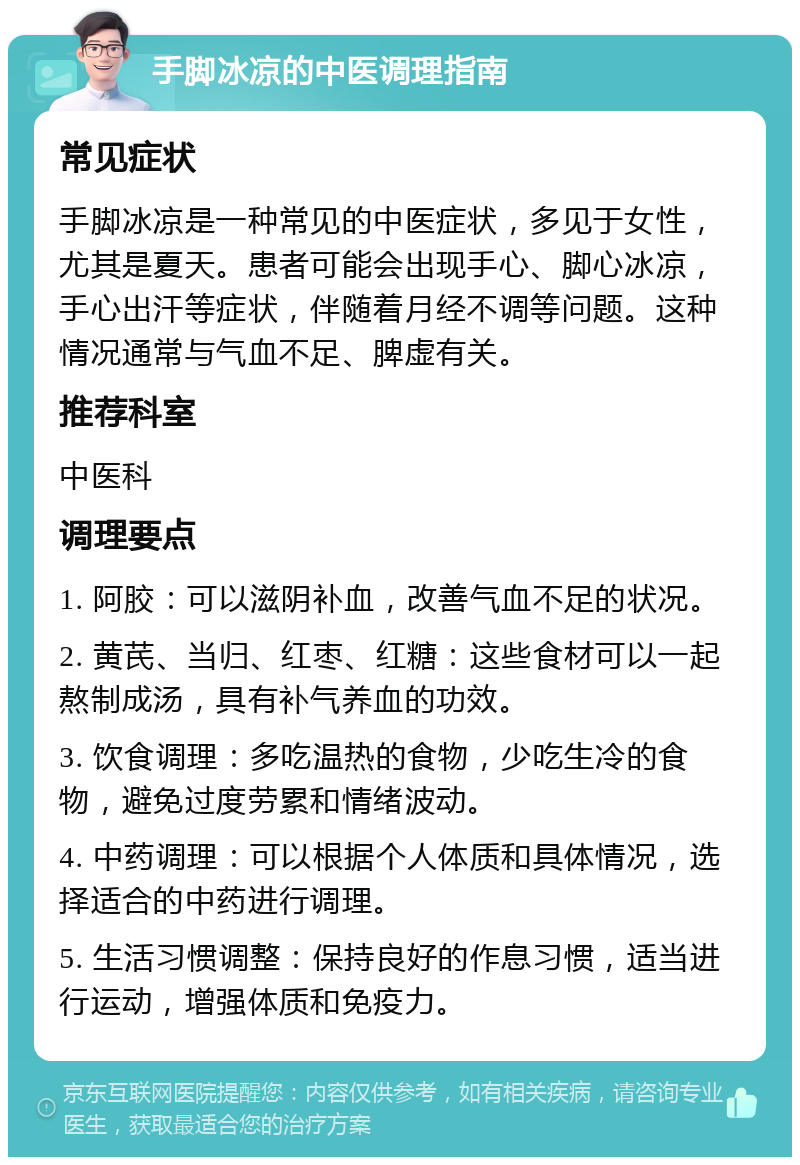 手脚冰凉的中医调理指南 常见症状 手脚冰凉是一种常见的中医症状，多见于女性，尤其是夏天。患者可能会出现手心、脚心冰凉，手心出汗等症状，伴随着月经不调等问题。这种情况通常与气血不足、脾虚有关。 推荐科室 中医科 调理要点 1. 阿胶：可以滋阴补血，改善气血不足的状况。 2. 黄芪、当归、红枣、红糖：这些食材可以一起熬制成汤，具有补气养血的功效。 3. 饮食调理：多吃温热的食物，少吃生冷的食物，避免过度劳累和情绪波动。 4. 中药调理：可以根据个人体质和具体情况，选择适合的中药进行调理。 5. 生活习惯调整：保持良好的作息习惯，适当进行运动，增强体质和免疫力。