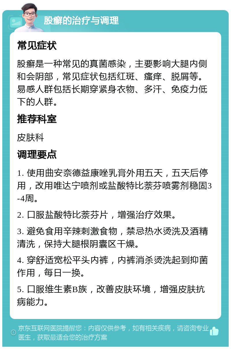 股癣的治疗与调理 常见症状 股癣是一种常见的真菌感染，主要影响大腿内侧和会阴部，常见症状包括红斑、瘙痒、脱屑等。易感人群包括长期穿紧身衣物、多汗、免疫力低下的人群。 推荐科室 皮肤科 调理要点 1. 使用曲安奈德益康唑乳膏外用五天，五天后停用，改用唯达宁喷剂或盐酸特比萘芬喷雾剂稳固3-4周。 2. 口服盐酸特比萘芬片，增强治疗效果。 3. 避免食用辛辣刺激食物，禁忌热水烫洗及酒精清洗，保持大腿根阴囊区干燥。 4. 穿舒适宽松平头内裤，内裤消杀烫洗起到抑菌作用，每日一换。 5. 口服维生素B族，改善皮肤环境，增强皮肤抗病能力。