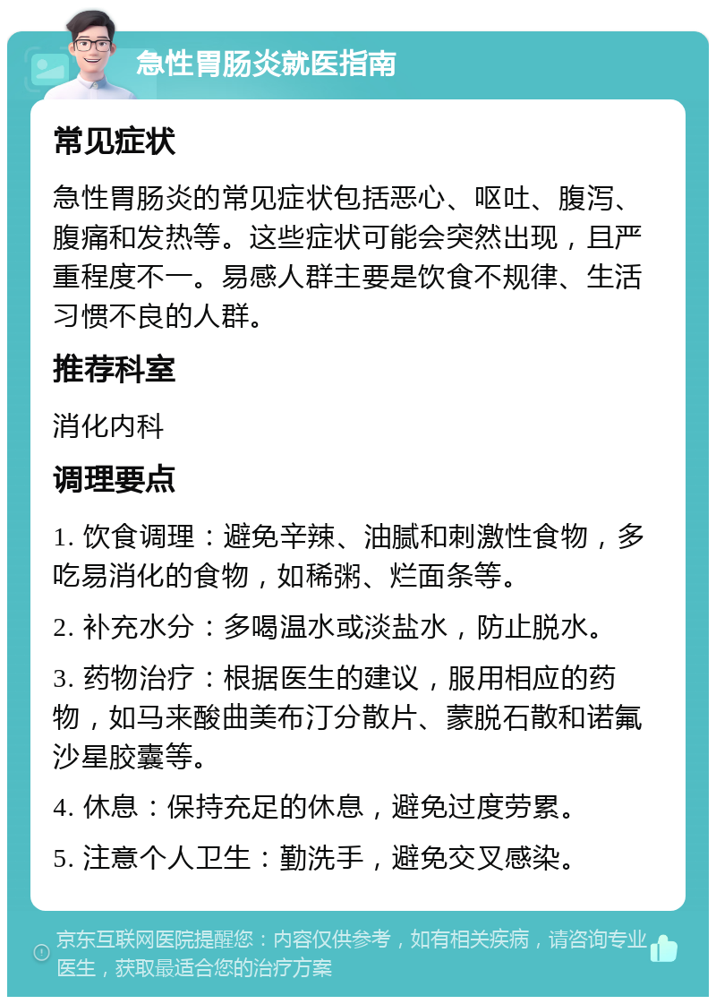 急性胃肠炎就医指南 常见症状 急性胃肠炎的常见症状包括恶心、呕吐、腹泻、腹痛和发热等。这些症状可能会突然出现，且严重程度不一。易感人群主要是饮食不规律、生活习惯不良的人群。 推荐科室 消化内科 调理要点 1. 饮食调理：避免辛辣、油腻和刺激性食物，多吃易消化的食物，如稀粥、烂面条等。 2. 补充水分：多喝温水或淡盐水，防止脱水。 3. 药物治疗：根据医生的建议，服用相应的药物，如马来酸曲美布汀分散片、蒙脱石散和诺氟沙星胶囊等。 4. 休息：保持充足的休息，避免过度劳累。 5. 注意个人卫生：勤洗手，避免交叉感染。