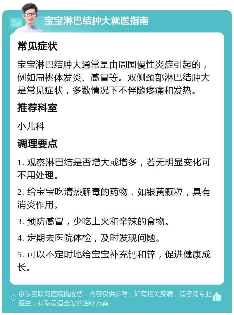 宝宝淋巴结肿大就医指南 常见症状 宝宝淋巴结肿大通常是由周围慢性炎症引起的，例如扁桃体发炎、感冒等。双侧颈部淋巴结肿大是常见症状，多数情况下不伴随疼痛和发热。 推荐科室 小儿科 调理要点 1. 观察淋巴结是否增大或增多，若无明显变化可不用处理。 2. 给宝宝吃清热解毒的药物，如银黄颗粒，具有消炎作用。 3. 预防感冒，少吃上火和辛辣的食物。 4. 定期去医院体检，及时发现问题。 5. 可以不定时地给宝宝补充钙和锌，促进健康成长。