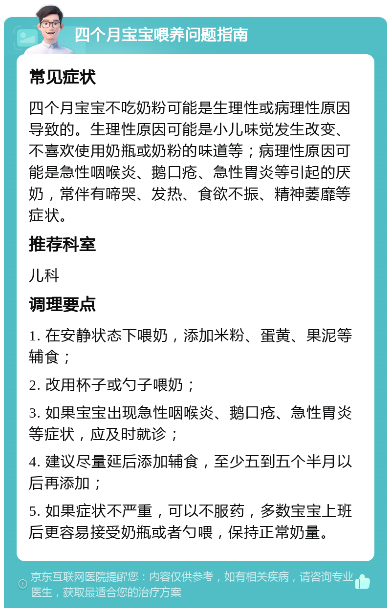 四个月宝宝喂养问题指南 常见症状 四个月宝宝不吃奶粉可能是生理性或病理性原因导致的。生理性原因可能是小儿味觉发生改变、不喜欢使用奶瓶或奶粉的味道等；病理性原因可能是急性咽喉炎、鹅口疮、急性胃炎等引起的厌奶，常伴有啼哭、发热、食欲不振、精神萎靡等症状。 推荐科室 儿科 调理要点 1. 在安静状态下喂奶，添加米粉、蛋黄、果泥等辅食； 2. 改用杯子或勺子喂奶； 3. 如果宝宝出现急性咽喉炎、鹅口疮、急性胃炎等症状，应及时就诊； 4. 建议尽量延后添加辅食，至少五到五个半月以后再添加； 5. 如果症状不严重，可以不服药，多数宝宝上班后更容易接受奶瓶或者勺喂，保持正常奶量。