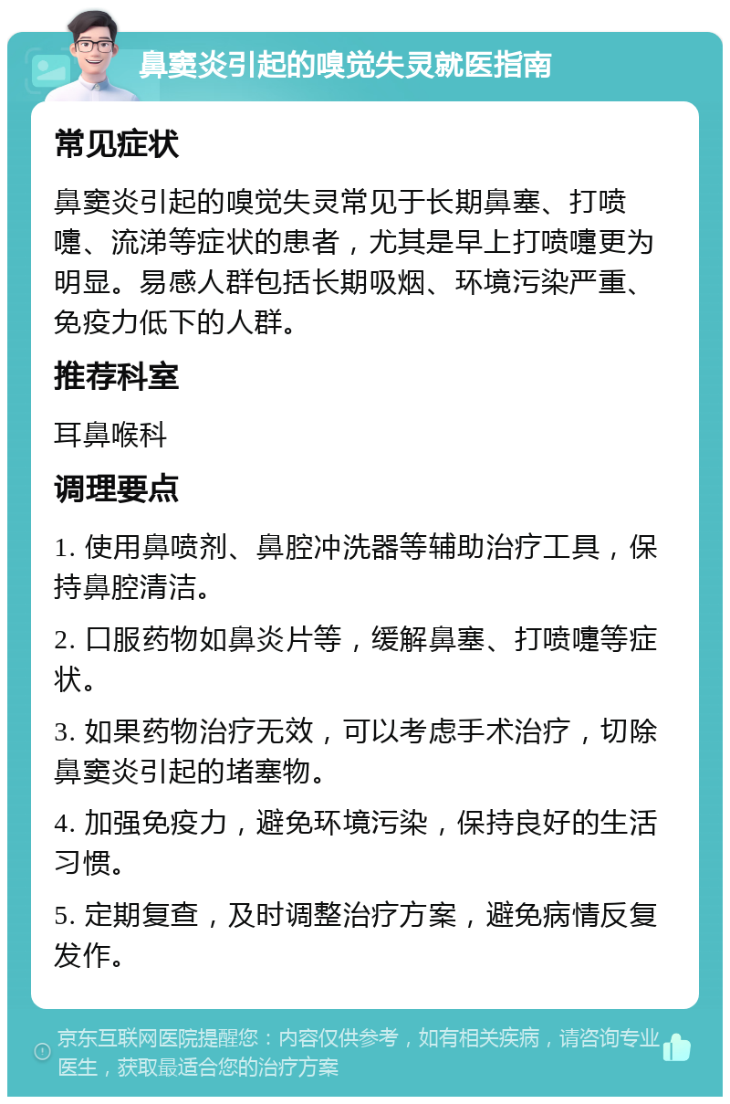 鼻窦炎引起的嗅觉失灵就医指南 常见症状 鼻窦炎引起的嗅觉失灵常见于长期鼻塞、打喷嚏、流涕等症状的患者，尤其是早上打喷嚏更为明显。易感人群包括长期吸烟、环境污染严重、免疫力低下的人群。 推荐科室 耳鼻喉科 调理要点 1. 使用鼻喷剂、鼻腔冲洗器等辅助治疗工具，保持鼻腔清洁。 2. 口服药物如鼻炎片等，缓解鼻塞、打喷嚏等症状。 3. 如果药物治疗无效，可以考虑手术治疗，切除鼻窦炎引起的堵塞物。 4. 加强免疫力，避免环境污染，保持良好的生活习惯。 5. 定期复查，及时调整治疗方案，避免病情反复发作。