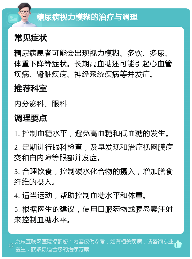 糖尿病视力模糊的治疗与调理 常见症状 糖尿病患者可能会出现视力模糊、多饮、多尿、体重下降等症状。长期高血糖还可能引起心血管疾病、肾脏疾病、神经系统疾病等并发症。 推荐科室 内分泌科、眼科 调理要点 1. 控制血糖水平，避免高血糖和低血糖的发生。 2. 定期进行眼科检查，及早发现和治疗视网膜病变和白内障等眼部并发症。 3. 合理饮食，控制碳水化合物的摄入，增加膳食纤维的摄入。 4. 适当运动，帮助控制血糖水平和体重。 5. 根据医生的建议，使用口服药物或胰岛素注射来控制血糖水平。