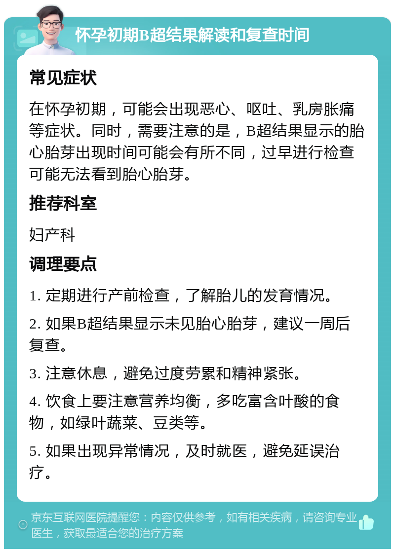 怀孕初期B超结果解读和复查时间 常见症状 在怀孕初期，可能会出现恶心、呕吐、乳房胀痛等症状。同时，需要注意的是，B超结果显示的胎心胎芽出现时间可能会有所不同，过早进行检查可能无法看到胎心胎芽。 推荐科室 妇产科 调理要点 1. 定期进行产前检查，了解胎儿的发育情况。 2. 如果B超结果显示未见胎心胎芽，建议一周后复查。 3. 注意休息，避免过度劳累和精神紧张。 4. 饮食上要注意营养均衡，多吃富含叶酸的食物，如绿叶蔬菜、豆类等。 5. 如果出现异常情况，及时就医，避免延误治疗。