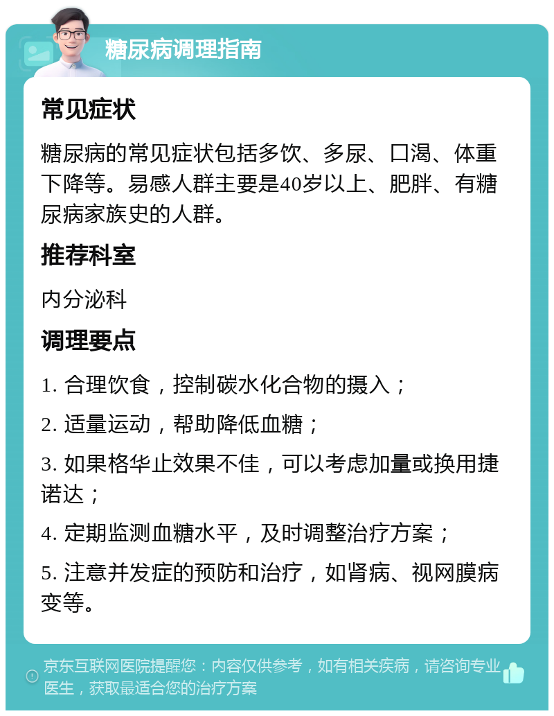 糖尿病调理指南 常见症状 糖尿病的常见症状包括多饮、多尿、口渴、体重下降等。易感人群主要是40岁以上、肥胖、有糖尿病家族史的人群。 推荐科室 内分泌科 调理要点 1. 合理饮食，控制碳水化合物的摄入； 2. 适量运动，帮助降低血糖； 3. 如果格华止效果不佳，可以考虑加量或换用捷诺达； 4. 定期监测血糖水平，及时调整治疗方案； 5. 注意并发症的预防和治疗，如肾病、视网膜病变等。