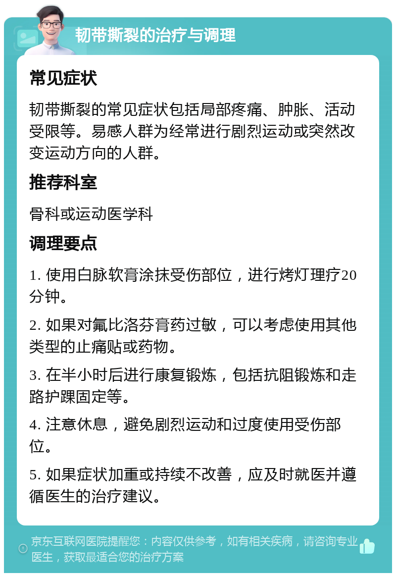 韧带撕裂的治疗与调理 常见症状 韧带撕裂的常见症状包括局部疼痛、肿胀、活动受限等。易感人群为经常进行剧烈运动或突然改变运动方向的人群。 推荐科室 骨科或运动医学科 调理要点 1. 使用白脉软膏涂抹受伤部位，进行烤灯理疗20分钟。 2. 如果对氟比洛芬膏药过敏，可以考虑使用其他类型的止痛贴或药物。 3. 在半小时后进行康复锻炼，包括抗阻锻炼和走路护踝固定等。 4. 注意休息，避免剧烈运动和过度使用受伤部位。 5. 如果症状加重或持续不改善，应及时就医并遵循医生的治疗建议。