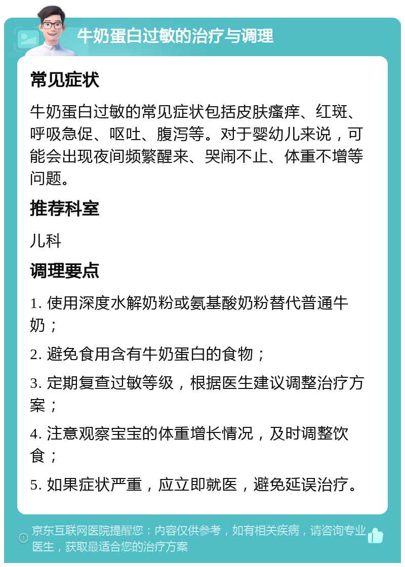 牛奶蛋白过敏的治疗与调理 常见症状 牛奶蛋白过敏的常见症状包括皮肤瘙痒、红斑、呼吸急促、呕吐、腹泻等。对于婴幼儿来说，可能会出现夜间频繁醒来、哭闹不止、体重不增等问题。 推荐科室 儿科 调理要点 1. 使用深度水解奶粉或氨基酸奶粉替代普通牛奶； 2. 避免食用含有牛奶蛋白的食物； 3. 定期复查过敏等级，根据医生建议调整治疗方案； 4. 注意观察宝宝的体重增长情况，及时调整饮食； 5. 如果症状严重，应立即就医，避免延误治疗。