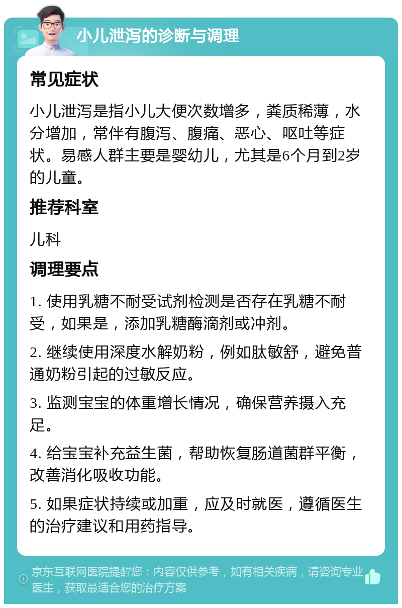 小儿泄泻的诊断与调理 常见症状 小儿泄泻是指小儿大便次数增多，粪质稀薄，水分增加，常伴有腹泻、腹痛、恶心、呕吐等症状。易感人群主要是婴幼儿，尤其是6个月到2岁的儿童。 推荐科室 儿科 调理要点 1. 使用乳糖不耐受试剂检测是否存在乳糖不耐受，如果是，添加乳糖酶滴剂或冲剂。 2. 继续使用深度水解奶粉，例如肽敏舒，避免普通奶粉引起的过敏反应。 3. 监测宝宝的体重增长情况，确保营养摄入充足。 4. 给宝宝补充益生菌，帮助恢复肠道菌群平衡，改善消化吸收功能。 5. 如果症状持续或加重，应及时就医，遵循医生的治疗建议和用药指导。