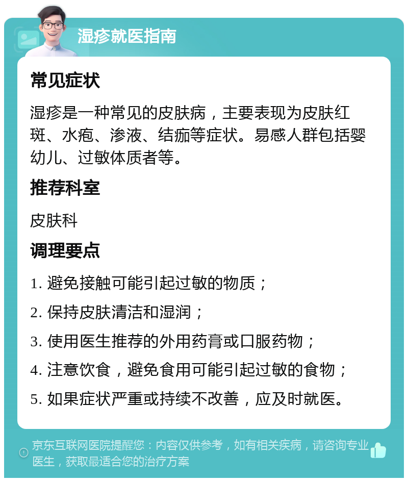 湿疹就医指南 常见症状 湿疹是一种常见的皮肤病，主要表现为皮肤红斑、水疱、渗液、结痂等症状。易感人群包括婴幼儿、过敏体质者等。 推荐科室 皮肤科 调理要点 1. 避免接触可能引起过敏的物质； 2. 保持皮肤清洁和湿润； 3. 使用医生推荐的外用药膏或口服药物； 4. 注意饮食，避免食用可能引起过敏的食物； 5. 如果症状严重或持续不改善，应及时就医。