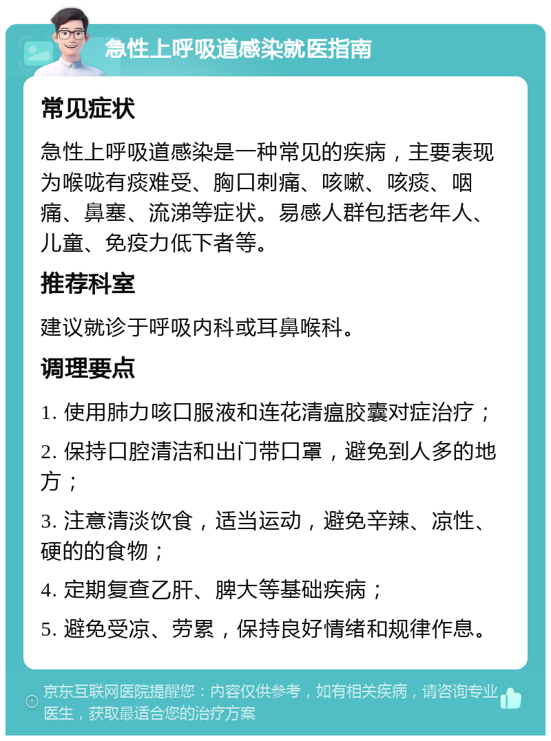 急性上呼吸道感染就医指南 常见症状 急性上呼吸道感染是一种常见的疾病，主要表现为喉咙有痰难受、胸口刺痛、咳嗽、咳痰、咽痛、鼻塞、流涕等症状。易感人群包括老年人、儿童、免疫力低下者等。 推荐科室 建议就诊于呼吸内科或耳鼻喉科。 调理要点 1. 使用肺力咳口服液和连花清瘟胶囊对症治疗； 2. 保持口腔清洁和出门带口罩，避免到人多的地方； 3. 注意清淡饮食，适当运动，避免辛辣、凉性、硬的的食物； 4. 定期复查乙肝、脾大等基础疾病； 5. 避免受凉、劳累，保持良好情绪和规律作息。