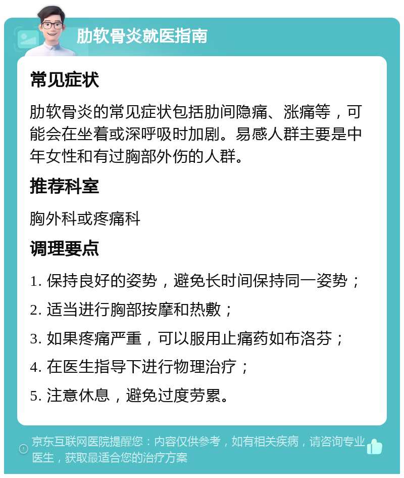 肋软骨炎就医指南 常见症状 肋软骨炎的常见症状包括肋间隐痛、涨痛等，可能会在坐着或深呼吸时加剧。易感人群主要是中年女性和有过胸部外伤的人群。 推荐科室 胸外科或疼痛科 调理要点 1. 保持良好的姿势，避免长时间保持同一姿势； 2. 适当进行胸部按摩和热敷； 3. 如果疼痛严重，可以服用止痛药如布洛芬； 4. 在医生指导下进行物理治疗； 5. 注意休息，避免过度劳累。