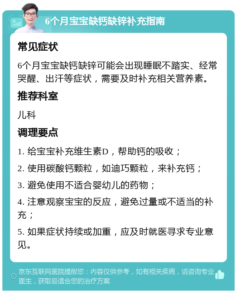 6个月宝宝缺钙缺锌补充指南 常见症状 6个月宝宝缺钙缺锌可能会出现睡眠不踏实、经常哭醒、出汗等症状，需要及时补充相关营养素。 推荐科室 儿科 调理要点 1. 给宝宝补充维生素D，帮助钙的吸收； 2. 使用碳酸钙颗粒，如迪巧颗粒，来补充钙； 3. 避免使用不适合婴幼儿的药物； 4. 注意观察宝宝的反应，避免过量或不适当的补充； 5. 如果症状持续或加重，应及时就医寻求专业意见。