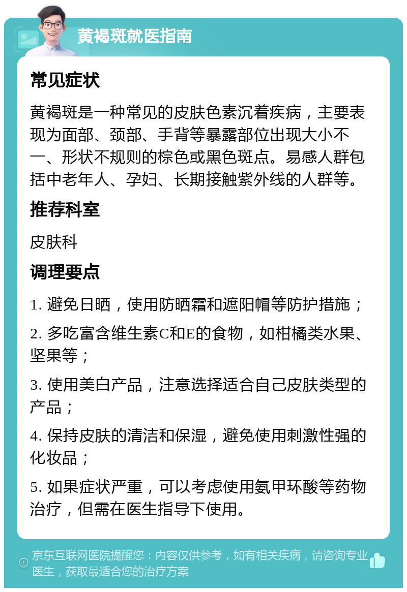 黄褐斑就医指南 常见症状 黄褐斑是一种常见的皮肤色素沉着疾病，主要表现为面部、颈部、手背等暴露部位出现大小不一、形状不规则的棕色或黑色斑点。易感人群包括中老年人、孕妇、长期接触紫外线的人群等。 推荐科室 皮肤科 调理要点 1. 避免日晒，使用防晒霜和遮阳帽等防护措施； 2. 多吃富含维生素C和E的食物，如柑橘类水果、坚果等； 3. 使用美白产品，注意选择适合自己皮肤类型的产品； 4. 保持皮肤的清洁和保湿，避免使用刺激性强的化妆品； 5. 如果症状严重，可以考虑使用氨甲环酸等药物治疗，但需在医生指导下使用。