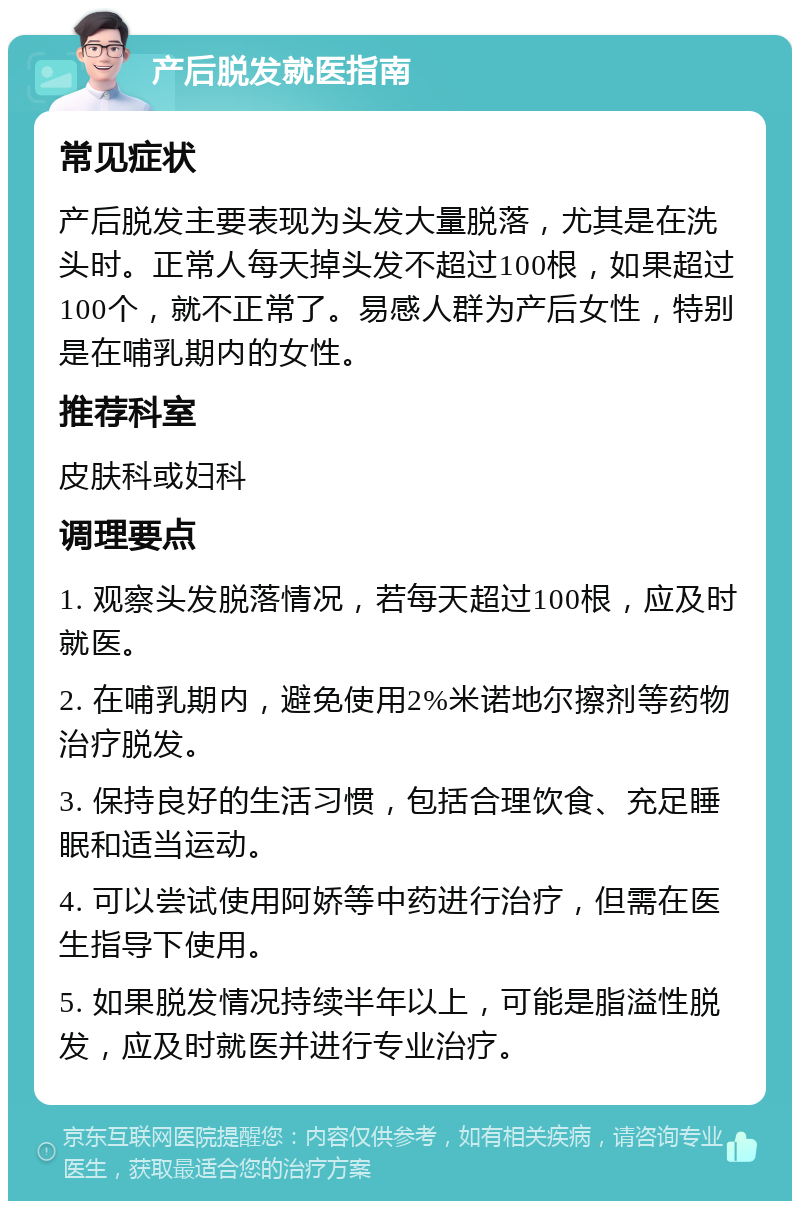 产后脱发就医指南 常见症状 产后脱发主要表现为头发大量脱落，尤其是在洗头时。正常人每天掉头发不超过100根，如果超过100个，就不正常了。易感人群为产后女性，特别是在哺乳期内的女性。 推荐科室 皮肤科或妇科 调理要点 1. 观察头发脱落情况，若每天超过100根，应及时就医。 2. 在哺乳期内，避免使用2%米诺地尔擦剂等药物治疗脱发。 3. 保持良好的生活习惯，包括合理饮食、充足睡眠和适当运动。 4. 可以尝试使用阿娇等中药进行治疗，但需在医生指导下使用。 5. 如果脱发情况持续半年以上，可能是脂溢性脱发，应及时就医并进行专业治疗。