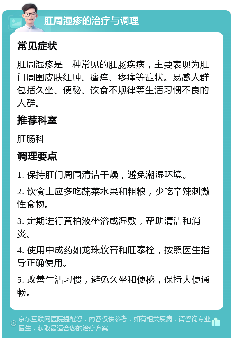 肛周湿疹的治疗与调理 常见症状 肛周湿疹是一种常见的肛肠疾病，主要表现为肛门周围皮肤红肿、瘙痒、疼痛等症状。易感人群包括久坐、便秘、饮食不规律等生活习惯不良的人群。 推荐科室 肛肠科 调理要点 1. 保持肛门周围清洁干燥，避免潮湿环境。 2. 饮食上应多吃蔬菜水果和粗粮，少吃辛辣刺激性食物。 3. 定期进行黄柏液坐浴或湿敷，帮助清洁和消炎。 4. 使用中成药如龙珠软膏和肛泰栓，按照医生指导正确使用。 5. 改善生活习惯，避免久坐和便秘，保持大便通畅。