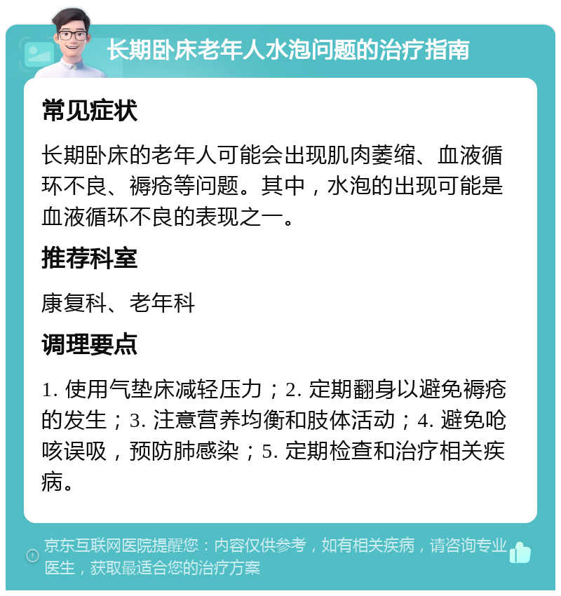 长期卧床老年人水泡问题的治疗指南 常见症状 长期卧床的老年人可能会出现肌肉萎缩、血液循环不良、褥疮等问题。其中，水泡的出现可能是血液循环不良的表现之一。 推荐科室 康复科、老年科 调理要点 1. 使用气垫床减轻压力；2. 定期翻身以避免褥疮的发生；3. 注意营养均衡和肢体活动；4. 避免呛咳误吸，预防肺感染；5. 定期检查和治疗相关疾病。