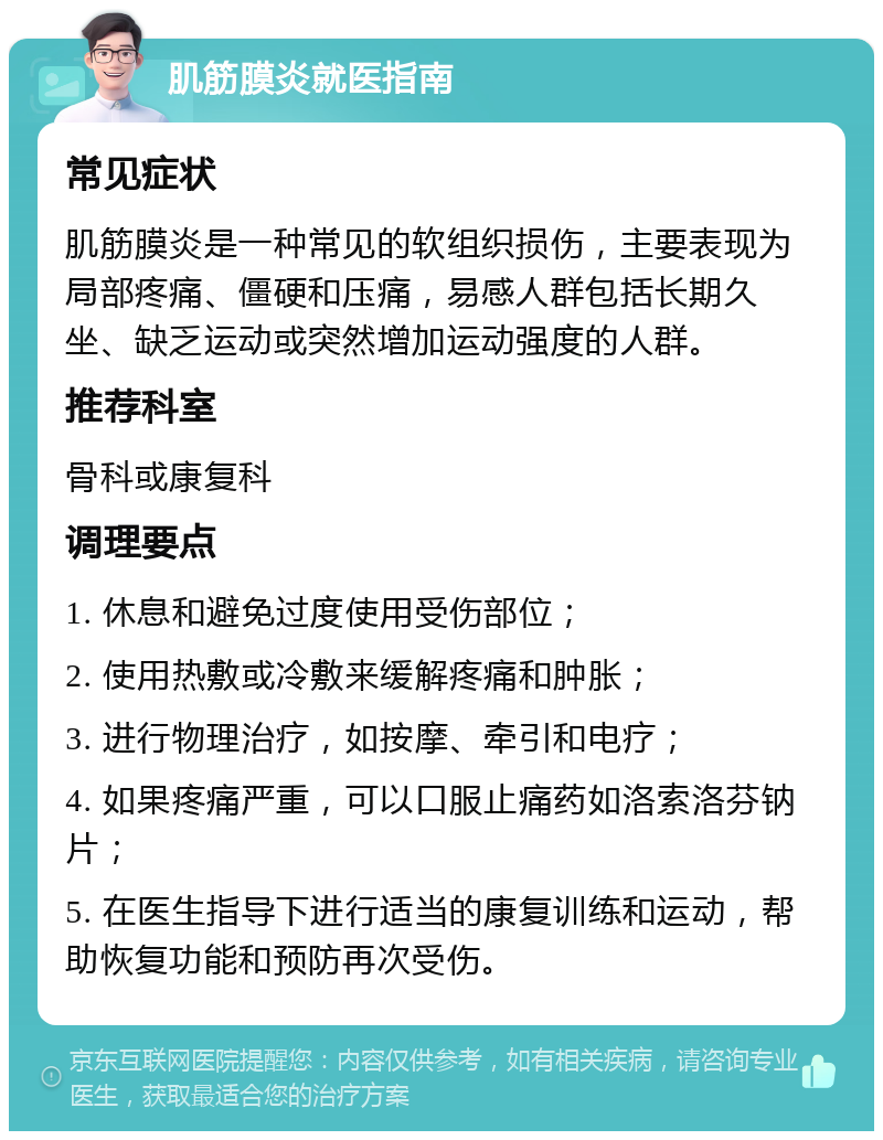 肌筋膜炎就医指南 常见症状 肌筋膜炎是一种常见的软组织损伤，主要表现为局部疼痛、僵硬和压痛，易感人群包括长期久坐、缺乏运动或突然增加运动强度的人群。 推荐科室 骨科或康复科 调理要点 1. 休息和避免过度使用受伤部位； 2. 使用热敷或冷敷来缓解疼痛和肿胀； 3. 进行物理治疗，如按摩、牵引和电疗； 4. 如果疼痛严重，可以口服止痛药如洛索洛芬钠片； 5. 在医生指导下进行适当的康复训练和运动，帮助恢复功能和预防再次受伤。