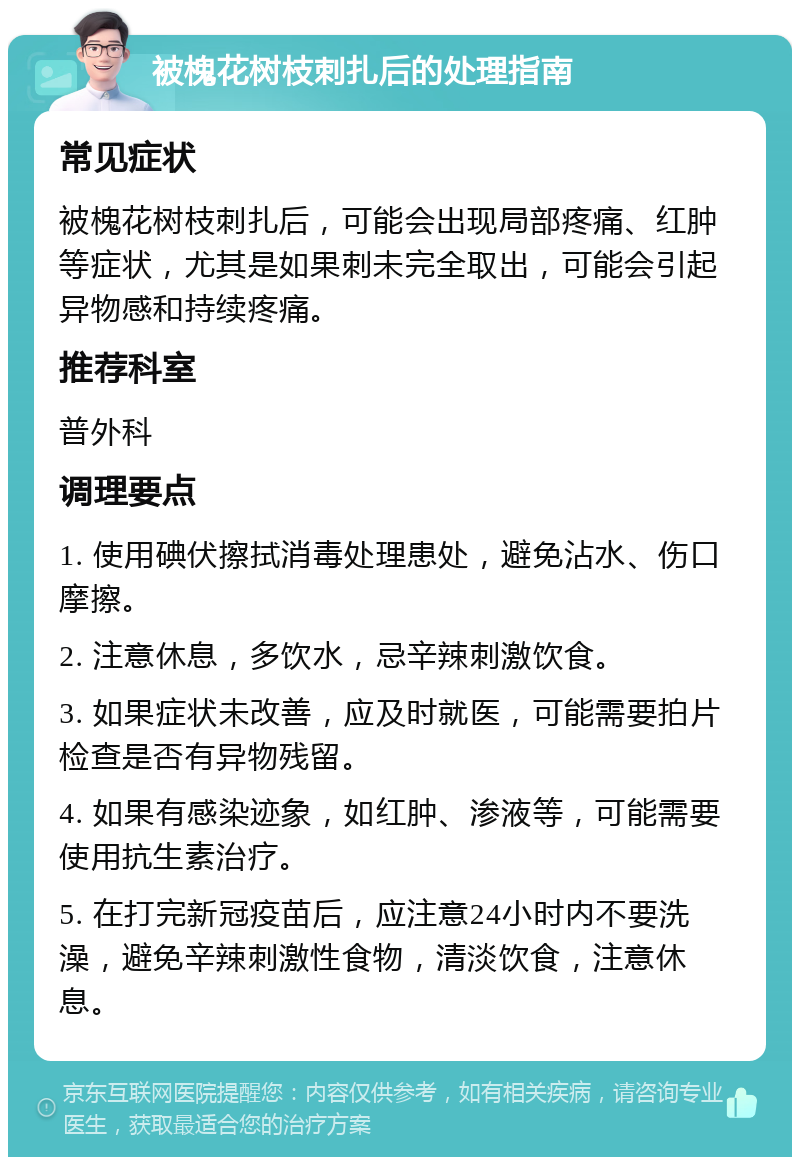 被槐花树枝刺扎后的处理指南 常见症状 被槐花树枝刺扎后，可能会出现局部疼痛、红肿等症状，尤其是如果刺未完全取出，可能会引起异物感和持续疼痛。 推荐科室 普外科 调理要点 1. 使用碘伏擦拭消毒处理患处，避免沾水、伤口摩擦。 2. 注意休息，多饮水，忌辛辣刺激饮食。 3. 如果症状未改善，应及时就医，可能需要拍片检查是否有异物残留。 4. 如果有感染迹象，如红肿、渗液等，可能需要使用抗生素治疗。 5. 在打完新冠疫苗后，应注意24小时内不要洗澡，避免辛辣刺激性食物，清淡饮食，注意休息。