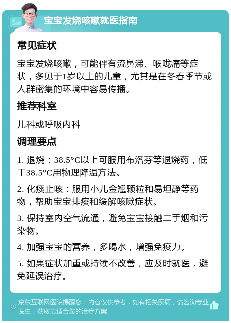 宝宝发烧咳嗽就医指南 常见症状 宝宝发烧咳嗽，可能伴有流鼻涕、喉咙痛等症状，多见于1岁以上的儿童，尤其是在冬春季节或人群密集的环境中容易传播。 推荐科室 儿科或呼吸内科 调理要点 1. 退烧：38.5°C以上可服用布洛芬等退烧药，低于38.5°C用物理降温方法。 2. 化痰止咳：服用小儿金翘颗粒和易坦静等药物，帮助宝宝排痰和缓解咳嗽症状。 3. 保持室内空气流通，避免宝宝接触二手烟和污染物。 4. 加强宝宝的营养，多喝水，增强免疫力。 5. 如果症状加重或持续不改善，应及时就医，避免延误治疗。