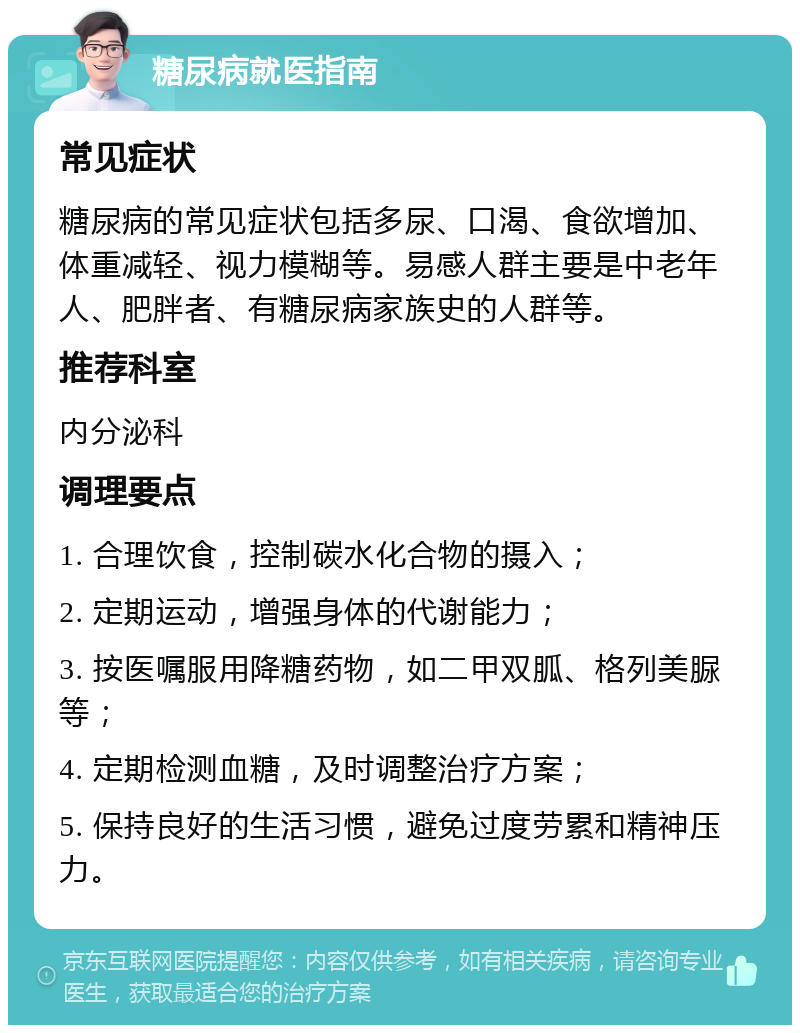 糖尿病就医指南 常见症状 糖尿病的常见症状包括多尿、口渴、食欲增加、体重减轻、视力模糊等。易感人群主要是中老年人、肥胖者、有糖尿病家族史的人群等。 推荐科室 内分泌科 调理要点 1. 合理饮食，控制碳水化合物的摄入； 2. 定期运动，增强身体的代谢能力； 3. 按医嘱服用降糖药物，如二甲双胍、格列美脲等； 4. 定期检测血糖，及时调整治疗方案； 5. 保持良好的生活习惯，避免过度劳累和精神压力。