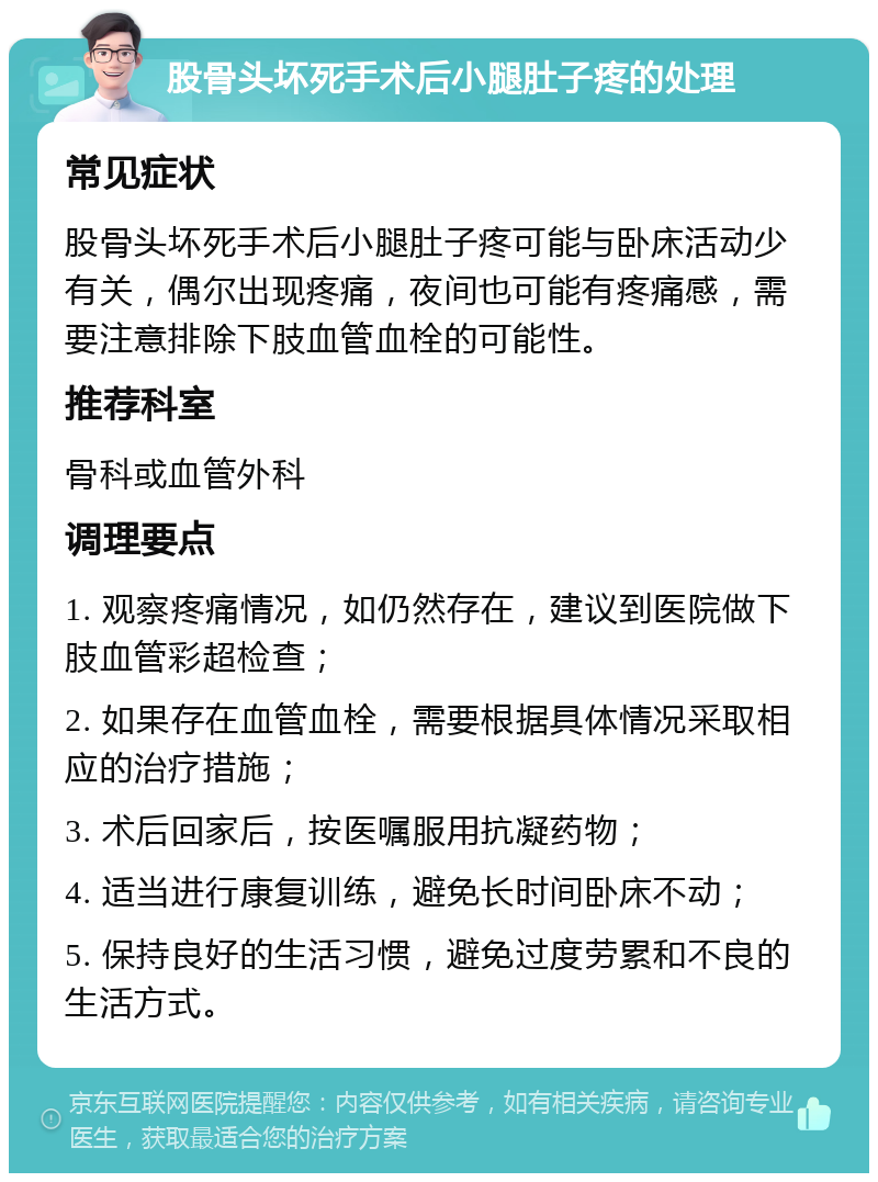 股骨头坏死手术后小腿肚子疼的处理 常见症状 股骨头坏死手术后小腿肚子疼可能与卧床活动少有关，偶尔出现疼痛，夜间也可能有疼痛感，需要注意排除下肢血管血栓的可能性。 推荐科室 骨科或血管外科 调理要点 1. 观察疼痛情况，如仍然存在，建议到医院做下肢血管彩超检查； 2. 如果存在血管血栓，需要根据具体情况采取相应的治疗措施； 3. 术后回家后，按医嘱服用抗凝药物； 4. 适当进行康复训练，避免长时间卧床不动； 5. 保持良好的生活习惯，避免过度劳累和不良的生活方式。