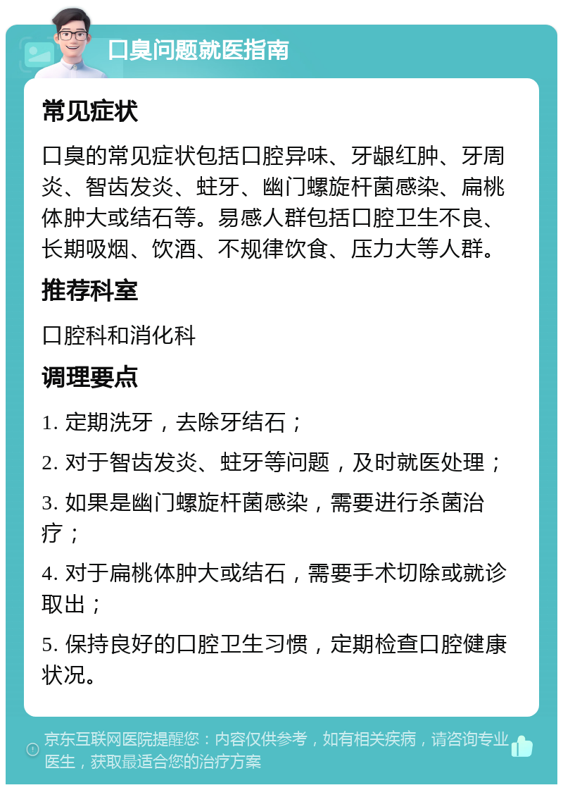 口臭问题就医指南 常见症状 口臭的常见症状包括口腔异味、牙龈红肿、牙周炎、智齿发炎、蛀牙、幽门螺旋杆菌感染、扁桃体肿大或结石等。易感人群包括口腔卫生不良、长期吸烟、饮酒、不规律饮食、压力大等人群。 推荐科室 口腔科和消化科 调理要点 1. 定期洗牙，去除牙结石； 2. 对于智齿发炎、蛀牙等问题，及时就医处理； 3. 如果是幽门螺旋杆菌感染，需要进行杀菌治疗； 4. 对于扁桃体肿大或结石，需要手术切除或就诊取出； 5. 保持良好的口腔卫生习惯，定期检查口腔健康状况。