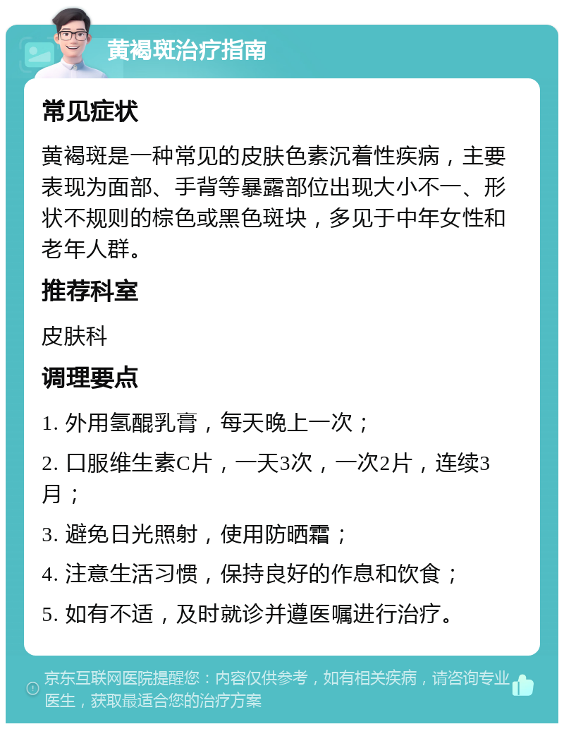 黄褐斑治疗指南 常见症状 黄褐斑是一种常见的皮肤色素沉着性疾病，主要表现为面部、手背等暴露部位出现大小不一、形状不规则的棕色或黑色斑块，多见于中年女性和老年人群。 推荐科室 皮肤科 调理要点 1. 外用氢醌乳膏，每天晚上一次； 2. 口服维生素C片，一天3次，一次2片，连续3月； 3. 避免日光照射，使用防晒霜； 4. 注意生活习惯，保持良好的作息和饮食； 5. 如有不适，及时就诊并遵医嘱进行治疗。