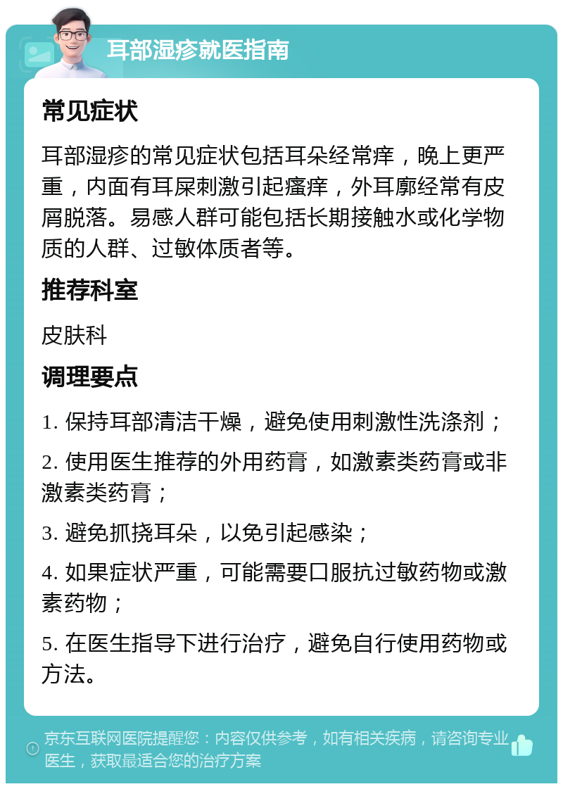 耳部湿疹就医指南 常见症状 耳部湿疹的常见症状包括耳朵经常痒，晚上更严重，内面有耳屎刺激引起瘙痒，外耳廓经常有皮屑脱落。易感人群可能包括长期接触水或化学物质的人群、过敏体质者等。 推荐科室 皮肤科 调理要点 1. 保持耳部清洁干燥，避免使用刺激性洗涤剂； 2. 使用医生推荐的外用药膏，如激素类药膏或非激素类药膏； 3. 避免抓挠耳朵，以免引起感染； 4. 如果症状严重，可能需要口服抗过敏药物或激素药物； 5. 在医生指导下进行治疗，避免自行使用药物或方法。