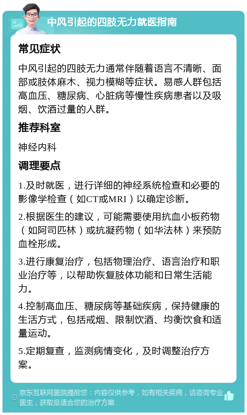 中风引起的四肢无力就医指南 常见症状 中风引起的四肢无力通常伴随着语言不清晰、面部或肢体麻木、视力模糊等症状。易感人群包括高血压、糖尿病、心脏病等慢性疾病患者以及吸烟、饮酒过量的人群。 推荐科室 神经内科 调理要点 1.及时就医，进行详细的神经系统检查和必要的影像学检查（如CT或MRI）以确定诊断。 2.根据医生的建议，可能需要使用抗血小板药物（如阿司匹林）或抗凝药物（如华法林）来预防血栓形成。 3.进行康复治疗，包括物理治疗、语言治疗和职业治疗等，以帮助恢复肢体功能和日常生活能力。 4.控制高血压、糖尿病等基础疾病，保持健康的生活方式，包括戒烟、限制饮酒、均衡饮食和适量运动。 5.定期复查，监测病情变化，及时调整治疗方案。