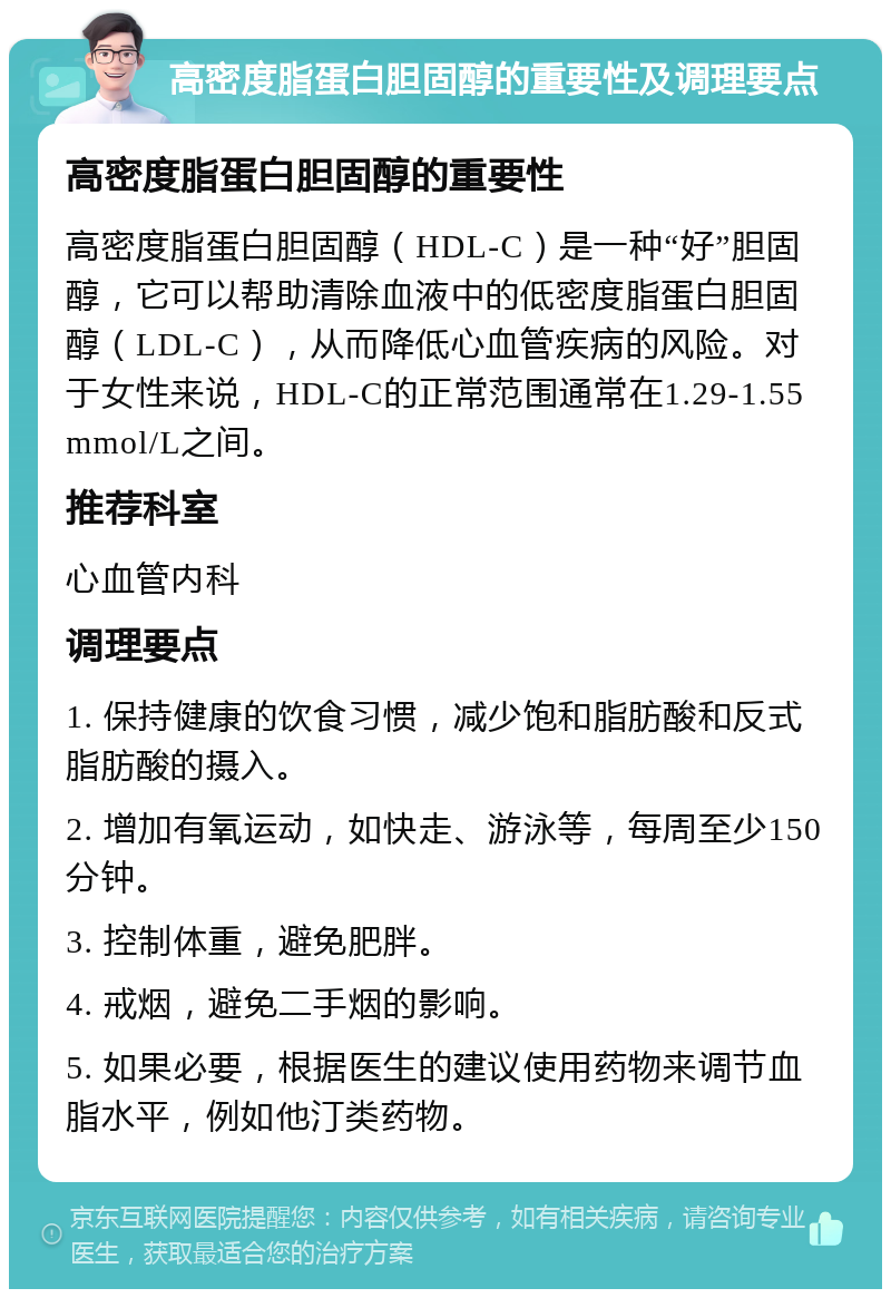 高密度脂蛋白胆固醇的重要性及调理要点 高密度脂蛋白胆固醇的重要性 高密度脂蛋白胆固醇（HDL-C）是一种“好”胆固醇，它可以帮助清除血液中的低密度脂蛋白胆固醇（LDL-C），从而降低心血管疾病的风险。对于女性来说，HDL-C的正常范围通常在1.29-1.55 mmol/L之间。 推荐科室 心血管内科 调理要点 1. 保持健康的饮食习惯，减少饱和脂肪酸和反式脂肪酸的摄入。 2. 增加有氧运动，如快走、游泳等，每周至少150分钟。 3. 控制体重，避免肥胖。 4. 戒烟，避免二手烟的影响。 5. 如果必要，根据医生的建议使用药物来调节血脂水平，例如他汀类药物。