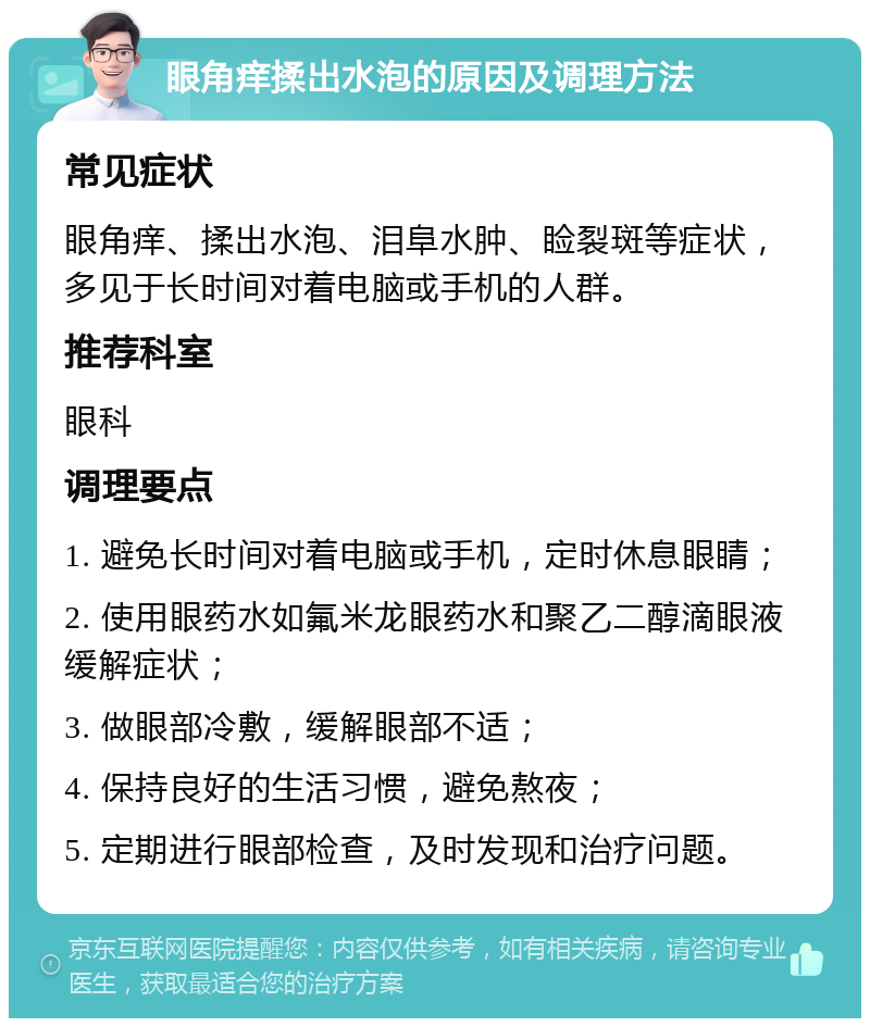 眼角痒揉出水泡的原因及调理方法 常见症状 眼角痒、揉出水泡、泪阜水肿、睑裂斑等症状，多见于长时间对着电脑或手机的人群。 推荐科室 眼科 调理要点 1. 避免长时间对着电脑或手机，定时休息眼睛； 2. 使用眼药水如氟米龙眼药水和聚乙二醇滴眼液缓解症状； 3. 做眼部冷敷，缓解眼部不适； 4. 保持良好的生活习惯，避免熬夜； 5. 定期进行眼部检查，及时发现和治疗问题。