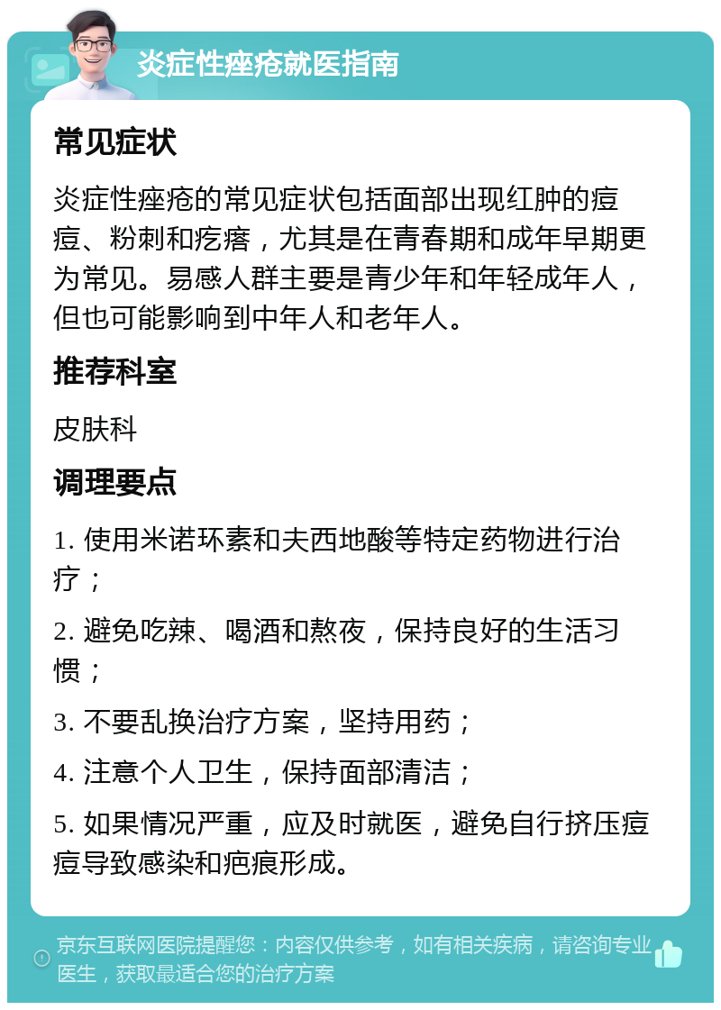 炎症性痤疮就医指南 常见症状 炎症性痤疮的常见症状包括面部出现红肿的痘痘、粉刺和疙瘩，尤其是在青春期和成年早期更为常见。易感人群主要是青少年和年轻成年人，但也可能影响到中年人和老年人。 推荐科室 皮肤科 调理要点 1. 使用米诺环素和夫西地酸等特定药物进行治疗； 2. 避免吃辣、喝酒和熬夜，保持良好的生活习惯； 3. 不要乱换治疗方案，坚持用药； 4. 注意个人卫生，保持面部清洁； 5. 如果情况严重，应及时就医，避免自行挤压痘痘导致感染和疤痕形成。