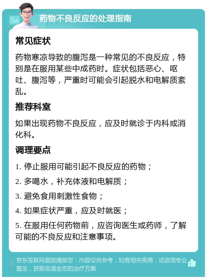 药物不良反应的处理指南 常见症状 药物寒凉导致的腹泻是一种常见的不良反应，特别是在服用某些中成药时。症状包括恶心、呕吐、腹泻等，严重时可能会引起脱水和电解质紊乱。 推荐科室 如果出现药物不良反应，应及时就诊于内科或消化科。 调理要点 1. 停止服用可能引起不良反应的药物； 2. 多喝水，补充体液和电解质； 3. 避免食用刺激性食物； 4. 如果症状严重，应及时就医； 5. 在服用任何药物前，应咨询医生或药师，了解可能的不良反应和注意事项。