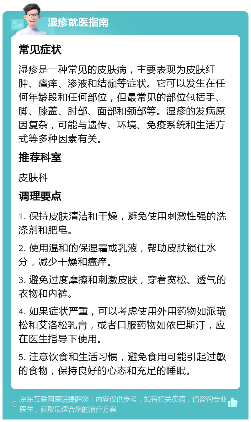 湿疹就医指南 常见症状 湿疹是一种常见的皮肤病，主要表现为皮肤红肿、瘙痒、渗液和结痂等症状。它可以发生在任何年龄段和任何部位，但最常见的部位包括手、脚、膝盖、肘部、面部和颈部等。湿疹的发病原因复杂，可能与遗传、环境、免疫系统和生活方式等多种因素有关。 推荐科室 皮肤科 调理要点 1. 保持皮肤清洁和干燥，避免使用刺激性强的洗涤剂和肥皂。 2. 使用温和的保湿霜或乳液，帮助皮肤锁住水分，减少干燥和瘙痒。 3. 避免过度摩擦和刺激皮肤，穿着宽松、透气的衣物和内裤。 4. 如果症状严重，可以考虑使用外用药物如派瑞松和艾洛松乳膏，或者口服药物如依巴斯汀，应在医生指导下使用。 5. 注意饮食和生活习惯，避免食用可能引起过敏的食物，保持良好的心态和充足的睡眠。