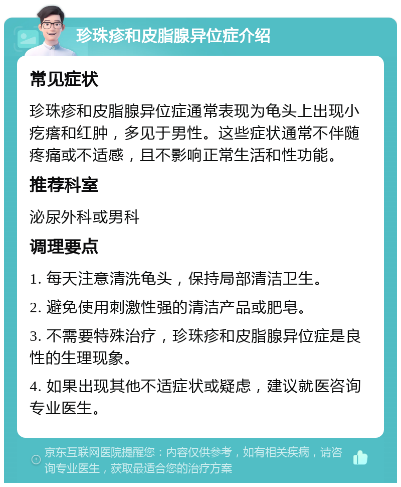 珍珠疹和皮脂腺异位症介绍 常见症状 珍珠疹和皮脂腺异位症通常表现为龟头上出现小疙瘩和红肿，多见于男性。这些症状通常不伴随疼痛或不适感，且不影响正常生活和性功能。 推荐科室 泌尿外科或男科 调理要点 1. 每天注意清洗龟头，保持局部清洁卫生。 2. 避免使用刺激性强的清洁产品或肥皂。 3. 不需要特殊治疗，珍珠疹和皮脂腺异位症是良性的生理现象。 4. 如果出现其他不适症状或疑虑，建议就医咨询专业医生。