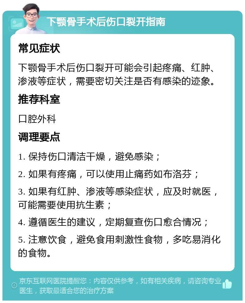 下颚骨手术后伤口裂开指南 常见症状 下颚骨手术后伤口裂开可能会引起疼痛、红肿、渗液等症状，需要密切关注是否有感染的迹象。 推荐科室 口腔外科 调理要点 1. 保持伤口清洁干燥，避免感染； 2. 如果有疼痛，可以使用止痛药如布洛芬； 3. 如果有红肿、渗液等感染症状，应及时就医，可能需要使用抗生素； 4. 遵循医生的建议，定期复查伤口愈合情况； 5. 注意饮食，避免食用刺激性食物，多吃易消化的食物。