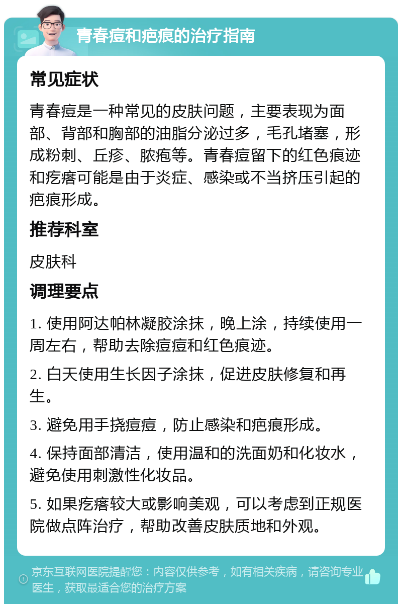 青春痘和疤痕的治疗指南 常见症状 青春痘是一种常见的皮肤问题，主要表现为面部、背部和胸部的油脂分泌过多，毛孔堵塞，形成粉刺、丘疹、脓疱等。青春痘留下的红色痕迹和疙瘩可能是由于炎症、感染或不当挤压引起的疤痕形成。 推荐科室 皮肤科 调理要点 1. 使用阿达帕林凝胶涂抹，晚上涂，持续使用一周左右，帮助去除痘痘和红色痕迹。 2. 白天使用生长因子涂抹，促进皮肤修复和再生。 3. 避免用手挠痘痘，防止感染和疤痕形成。 4. 保持面部清洁，使用温和的洗面奶和化妆水，避免使用刺激性化妆品。 5. 如果疙瘩较大或影响美观，可以考虑到正规医院做点阵治疗，帮助改善皮肤质地和外观。