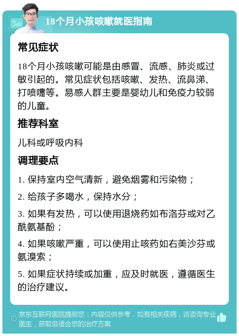 18个月小孩咳嗽就医指南 常见症状 18个月小孩咳嗽可能是由感冒、流感、肺炎或过敏引起的。常见症状包括咳嗽、发热、流鼻涕、打喷嚏等。易感人群主要是婴幼儿和免疫力较弱的儿童。 推荐科室 儿科或呼吸内科 调理要点 1. 保持室内空气清新，避免烟雾和污染物； 2. 给孩子多喝水，保持水分； 3. 如果有发热，可以使用退烧药如布洛芬或对乙酰氨基酚； 4. 如果咳嗽严重，可以使用止咳药如右美沙芬或氨溴索； 5. 如果症状持续或加重，应及时就医，遵循医生的治疗建议。